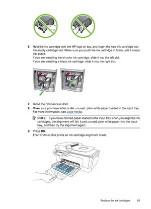 Page 696.Hold the ink cartridge with the HP logo on top, and insert the new ink cartridge into
the empty cartridge slot. Make sure you push the ink cartridge in firmly until it snaps
into place.
If you are installing the tri-color ink cartridge, slide it into the left slot.
If you are installing a black ink cartridge, slide it into the right slot.
7.Close the front access door.
8.Make sure you have letter or A4, unused, plain white paper loaded in the input tray.
For more information, see 
Load media.
NOTE:If...