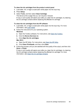 Page 73To clean the ink cartridges from the product control panel
1.Load letter, A4, or legal unused plain white paper into the input tray.
2.Press Setup.
3.Select Tools, and then select Clean Cartridge.
The device prints a page that you can recycle or discard.
If copy or print quality still seems poor after you clean the ink cartridges, try cleaning
the ink cartridge contacts before replacing the affected ink cartridge.
To clean the ink cartridges from the HP software
1.Load letter, A4, or legal unused plain...