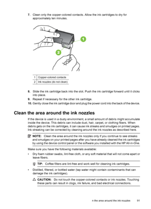 Page 957.Clean only the copper-colored contacts. Allow the ink cartridges to dry for
approximately ten minutes.
1Copper-colored contacts
2Ink nozzles (do not clean)
8.Slide the ink cartridge back into the slot. Push the ink cartridge forward until it clicks
into place.
9.Repeat if necessary for the other ink cartridge.
10.Gently close the ink cartridge door and plug the power cord into the back of the device.
Clean the area around the ink nozzles
If the device is used in a dusty environment, a small amount of...