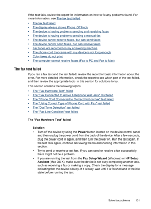 Page 105If the test fails, review the report for information on how to fix any problems found. For
more information, see 
The fax test failed.
•
The fax test failed
•
The display always shows Phone Off Hook
•
The device is having problems sending and receiving faxes
•
The device is having problems sending a manual fax
•
The device cannot receive faxes, but can send faxes
•
The device cannot send faxes, but can receive faxes
•
Fax tones are recorded on my answering machine
•
The phone cord that came with my...