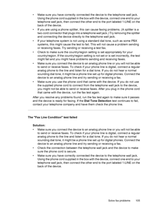 Page 109• Make sure you have correctly connected the device to the telephone wall jack.
Using the phone cord supplied in the box with the device, connect one end to your
telephone wall jack, then connect the other end to the port labeled 1-LINE on the
back of the device.
• If you are using a phone splitter, this can cause faxing problems. (A splitter is a
two-cord connector that plugs into a telephone wall jack.) Try removing the splitter
and connecting the device directly to the telephone wall jack.
• If your...