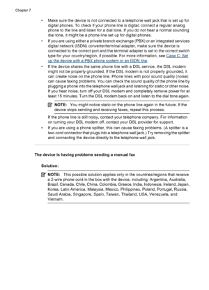 Page 112• Make sure the device is not connected to a telephone wall jack that is set up for
digital phones. To check if your phone line is digital, connect a regular analog
phone to the line and listen for a dial tone. If you do not hear a normal sounding
dial tone, it might be a phone line set up for digital phones.
• If you are using either a private branch exchange (PBX) or an integrated services
digital network (ISDN) converter/terminal adapter, make sure the device is
connected to the correct port and the...