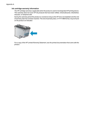 Page 136Ink cartridge warranty information
The HP cartridge warranty is applicable when the product is used in its designated HP printing device.
This warranty does not cover HP ink products that have been refilled, remanufactured, refurbished,
misused, or tampered with.
During the warranty period the product is covered as long as the HP ink is not depleted and the end
of warranty date has not been reached. The end of warranty date, in YYYY-MM format, may be found
on the product as indicated:
For a copy of the...