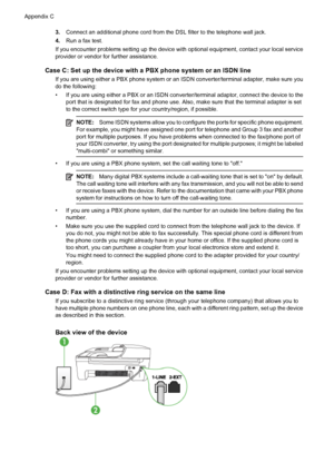 Page 1843.Connect an additional phone cord from the DSL filter to the telephone wall jack.
4.Run a fax test.
If you encounter problems setting up the device with optional equipment, contact your local service
provider or vendor for further assistance.
Case C: Set up the device with a PBX phone system or an ISDN line
If you are using either a PBX phone system or an ISDN converter/terminal adapter, make sure you
do the following:
• If you are using either a PBX or an ISDN converter/terminal adaptor, connect the...