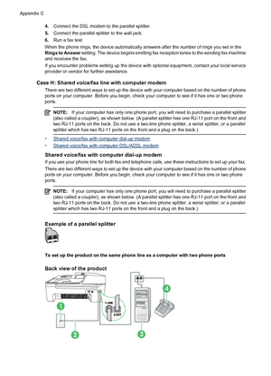 Page 1904.Connect the DSL modem to the parallel splitter.
5.Connect the parallel splitter to the wall jack.
6.Run a fax test.
When the phone rings, the device automatically answers after the number of rings you set in the
Rings to Answer setting. The device begins emitting fax reception tones to the sending fax machine
and receives the fax.
If you encounter problems setting up the device with optional equipment, contact your local service
provider or vendor for further assistance.
Case H: Shared voice/fax line...