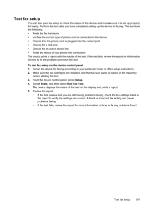 Page 201Test fax setup
You can test your fax setup to check the status of the device and to make sure it is set up properly
for faxing. Perform this test after you have completed setting up the device for faxing. The test does
the following:
• Tests the fax hardware
• Verifies the correct type of phone cord is connected to the device
• Checks that the phone cord is plugged into the correct port
• Checks for a dial tone
• Checks for an active phone line
• Tests the status of your phone line connection
The device...