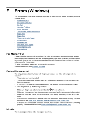 Page 214F Errors (Windows)
This list represents some of the errors you might see on your computer screen (Windows) and how
to fix the errors.
•
Fax Memory Full
•
Device Disconnected
•
Ink Alert
•
Cartridge Problem
•
Paper Mismatch
•
The cartridge cradle cannot move
•
Paper Jam
•
Paper Jam
•
The printer is out of paper
•
Printer Offline
•
Printer Paused
•
Document failed to print
•
General printer error
•
Align cartridge
Fax Memory Full
If Backup Fax Reception or HP Digital Fax (Fax to PC or Fax to Mac) is...