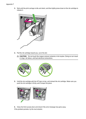 Page 2163.Wait until the print carriage is idle and silent, and then lightly press down on the ink cartridge to
release it.
4.Pull the ink cartridge toward you, out of its slot.
CAUTION:Do not touch the copper-colored contacts or ink nozzles. Doing so can result
in clogs, ink failure, and bad electrical connections.
5.Hold the ink cartridge with the HP logo on top, and reinsert the ink cartridge. Make sure you
push the ink cartridge in firmly until it snaps into place.
6.Close the front access door and check if...