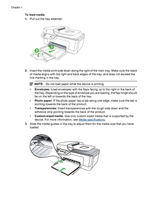 Page 24To load media
1.Pull out the tray extender.
2.Insert the media print-side down along the right of the main tray. Make sure the stack
of media aligns with the right and back edges of the tray, and does not exceed the
line marking in the tray.
NOTE:Do not load paper while the device is printing.
•Envelopes: Load envelopes with the flaps facing up to the right or the back of
the tray. Depending on the type of envelope you are loading, the flap hinge should
be on the left or towards the back of the tray....