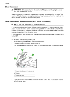 Page 26Clean the exterior 
WARNING!Before cleaning the device, turn off the power and unplug the power
cord from the electrical socket.
Use a soft, damp, lint-free cloth to wipe dust, smudges, and stains off of the case. The
exterior of the device does not require cleaning. Keep fluids away from the interior of the
device, as well as from the device control panel.
Clean the automatic document feeder (ADF) (Some models only)
NOTE:The ADF is available for some models only.
If the automatic document feeder picks...