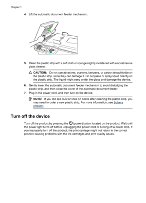 Page 284.Lift the automatic document feeder mechanism.
5.Clean the plastic strip with a soft cloth or sponge slightly moistened with a nonabrasive
glass cleaner.
CAUTION:Do not use abrasives, acetone, benzene, or carbon tetrachloride on
the plastic strip, since they can damage it. Do not place or spray liquid directly on
the plastic strip. The liquid might seep under the glass and damage the device.
6.Gently lower the automatic document feeder mechanism to avoid dislodging the
plastic strip, and then close the...