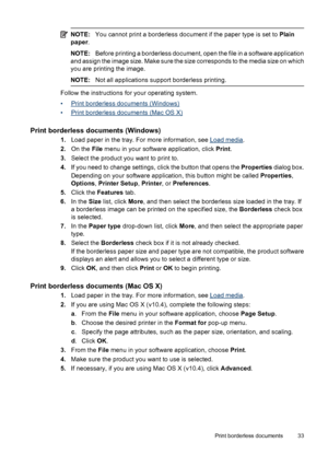 Page 37NOTE:You cannot print a borderless document if the paper type is set to Plain
paper.
NOTE:Before printing a borderless document, open the file in a software application
and assign the image size. Make sure the size corresponds to the media size on which
you are printing the image.
NOTE:Not all applications support borderless printing.
Follow the instructions for your operating system.
•
Print borderless documents (Windows)
•
Print borderless documents (Mac OS X)
Print borderless documents (Windows)...