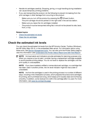 Page 65• Handle ink cartridges carefully. Dropping, jarring, or rough handling during installation
can cause temporary printing problems.
• If you are transporting the product, do the following to prevent ink leaking from the
print carriage or other damage from occurring to the product:
◦
Make sure you turn off the product by pressing the 
 (Power) button.
The print carriage should be parked on the right side in the service station.
◦Make sure you leave the ink cartridges installed.
◦The product must be...