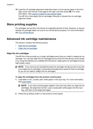 Page 7010.Load the ink cartridge alignment sheet face down on the scanner glass in the front
right corner with the top of the page to the right, and then press OK. For more
information, see 
Load an original on the scanner glass.
The HP All-in-One aligns the ink cartridges. Recycle or discard the ink cartridge
alignment sheet.
Store printing supplies
Ink cartridges can be left in the device for extended periods of time. However, to assure
optimal ink cartridge health, be sure to turn off the device properly....