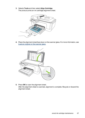 Page 713.Selects Tools and then select Align Cartridge.
The product prints an ink cartridge alignment sheet.
4.Place the alignment sheet face down on the scanner glass. For more information, see
Load an original on the scanner glass.
5.Press OK to scan the alignment sheet.
After the alignment sheet is scanned, alignment is complete. Recycle or discard the
alignment sheet.
Advanced ink cartridge maintainance 67
 