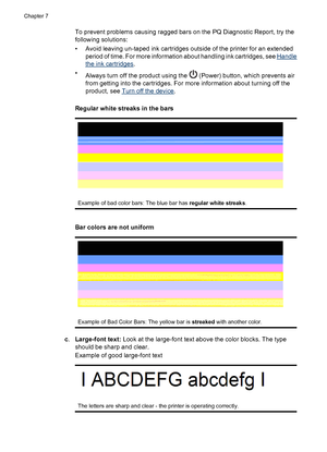 Page 88To prevent problems causing ragged bars on the PQ Diagnostic Report, try the
following solutions:
• Avoid leaving un-taped ink cartridges outside of the printer for an extended
period of time. For more information about handling ink cartridges, see 
Handle
the ink cartridges.
•
Always turn off the product using the 
 (Power) button, which prevents air
from getting into the cartridges. For more information about turning off the
product, see 
Turn off the device.
 
Regular white streaks in the bars
Example...