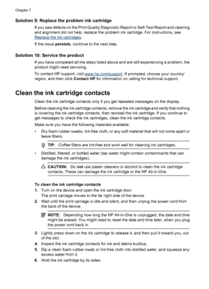 Page 94Solution 9: Replace the problem ink cartridge
If you saw defects on the Print Quality Diagnostic Report or Self-Test Report and cleaning
and alignment did not help, replace the problem ink cartridge. For instructions, see
Replace the ink cartridges.
If the issue persists, continue to the next step.
Solution 10: Service the product
If you have completed all the steps listed above and are still experiencing a problem, the
product might need servicing.
To contact HP support, visit 
www.hp.com/support. If...