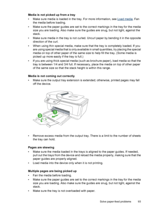 Page 97Media is not picked up from a tray
• Make sure media is loaded in the tray. For more information, see 
Load media. Fan
the media before loading.
• Make sure the paper guides are set to the correct markings in the tray for the media
size you are loading. Also make sure the guides are snug, but not tight, against the
stack.
• Make sure media in the tray is not curled. Uncurl paper by bending it in the opposite
direction of the curl.
• When using thin special media, make sure that the tray is completely...