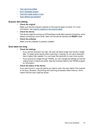 Page 101•Text cannot be edited
•
Error messages appear
•
Scanned image quality is poor
•
Scan defects are apparent
Scanner did nothing
•Check the original
Make sure that the original is placed on the scanner glass correctly. For more
information, see 
Load an original on the scanner glass.
•Check the device
The device might be coming out of PowerSave mode after a period of inactivity, which
delays processing a short while. Wait until the device reaches the READY state.
•Check the software
Make sure the software...