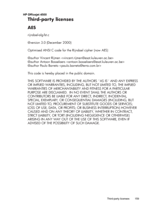 Page 163HP Officejet 4500
Third-party licenses
AES
rijndael-alg-fst.c
@version 3.0 (December 2000)
Optimised ANSI C code for the Rijndael cipher (now AES)
@author Vincent Rijmen 
@author Antoon Bosselaers 
@author Paulo Barreto 
This code is hereby placed in the public domain.
THIS SOFTWARE IS PROVIDED BY THE AUTHORS AS IS AND ANY EXPRESS 
OR IMPLIED WARRANTIES, INCLUDING, BUT NOT LIMITED TO, THE IMPLIED 
WARRANTIES OF MERCHANTABILITY AND FITNESS FOR A PARTICULAR 
PURPOSE ARE DISCLAIMED.  IN NO EVENT SHALL THE...