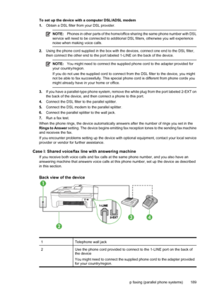 Page 193To set up the device with a computer DSL/ADSL modem
1.Obtain a DSL filter from your DSL provider.
NOTE:Phones in other parts of the home/office sharing the same phone number with DSL
service will need to be connected to additional DSL filters, otherwise you will experience
noise when making voice calls.
2.Using the phone cord supplied in the box with the devices, connect one end to the DSL filter,
then connect the other end to the port labeled 1-LINE on the back of the device.
NOTE:You might need to...