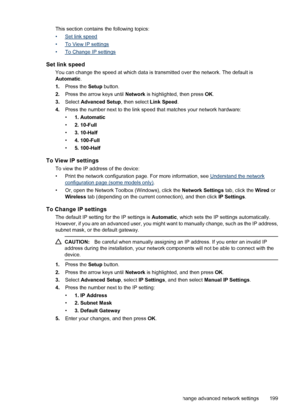 Page 203This section contains the following topics:
•
Set link speed
•
To View IP settings
•
To Change IP settings
Set link speed
You can change the speed at which data is transmitted over the network. The default is
Automatic.
1.Press the Setup button.
2.Press the arrow keys until Network is highlighted, then press OK.
3.Select Advanced Setup, then select Link Speed.
4.Press the number next to the link speed that matches your network hardware:
•1. Automatic
•2. 10-Full
•3. 10-Half
•4. 100-Full
•5. 100-Half
To...