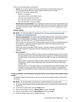 Page 205There are two communication mode options:
•Ad hoc: On an ad hoc network, the device is set to ad hoc communication mode and
communicates directly with other wireless devices without the use of a WAP.
All devices on the ad hoc network must:
◦Be 802.11 compatible
◦Have ad hoc as the communication mode
◦Have the same network name (SSID)
◦Be on the same subnet and same channel
◦Have the same 802.11 security settings
•Infrastructure (recommended): On an infrastructure network, the device is set to...