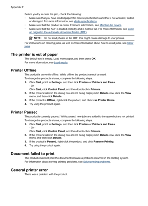 Page 218Before you try to clear the jam, check the following:
• Make sure that you have loaded paper that meets specifications and that is not wrinkled, folded,
or damaged. For more information, see 
Media specifications.
• Make sure that the product is clean. For more information, see 
Maintain the device.
• Make sure that the ADF is loaded correctly and is not too full. For more information, see 
Load
an original in the automatic document feeder (ADF).
NOTE:Do not load photos in the ADF; this might cause...