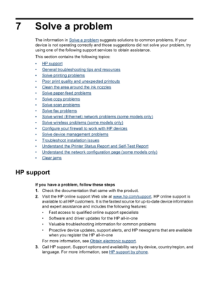 Page 747 Solve a problem
The information in Solve a problem suggests solutions to common problems. If your
device is not operating correctly and those suggestions did not solve your problem, try
using one of the following support services to obtain assistance.
This section contains the following topics:
•
HP support
•
General troubleshooting tips and resources
•
Solve printing problems
•
Poor print quality and unexpected printouts
•
Clean the area around the ink nozzles
•
Solve paper-feed problems
•
Solve copy...