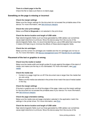 Page 81There is a blank page in the file
Check the file to make sure there is no blank page.
Something on the page is missing or incorrect
Check the margin settings
Make sure the margin settings for the document do not exceed the printable area of the
device. For more information, see 
Set minimum margins.
Check the color print settings
Make sure Print in Grayscale is not selected in the print driver.
Check the device location and length of USB cable
High electromagnetic fields (such as those generated by USB...