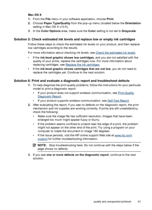 Page 85Mac OS X
1.From the File menu in your software application, choose Print.
2.Choose Paper Type/Quality from the pop-up menu (located below the Orientation
setting in Mac OS X v10.5).
3.In the Color Options area, make sure the Color setting is not set to Grayscale.
Solution 5: Check estimated ink levels and replace low or empty ink cartridges
Follow these steps to check the estimated ink levels on your product, and then replace
low cartridges according to the results.
For more information about checking...