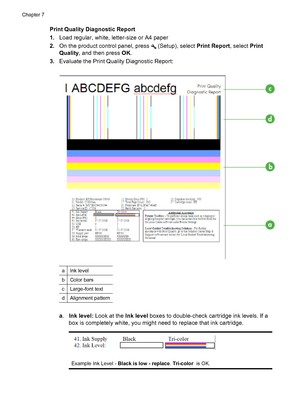 Page 86Print Quality Diagnostic Report
1.Load regular, white, letter-size or A4 paper
2.On the product control panel, press 
 (Setup), select Print Report, select Print
Quality, and then press OK.
3.Evaluate the Print Quality Diagnostic Report:
aInk level
bColor bars
cLarge-font text
dAlignment pattern
a.Ink level: Look at the Ink level boxes to double-check cartridge ink levels. If a
box is completely white, you might need to replace that ink cartridge.
Example Ink Level - Black is low - replace. Tri-color  is...