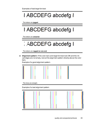 Page 89Examples of bad large-font text
The letters are jagged.
The letters are smeared.
The letters are ragged on one end.
d.Alignment pattern: If the color bars and large-font text look OK and the ink
cartridges are not empty, look at the alignment pattern directly above the color
bars.
Example of a good alignment pattern.
The lines are straight.
Example of a bad alignment pattern
Poor print quality and unexpected printouts 85
 