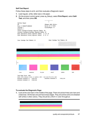 Page 91Self-Test Report
Follow these steps to print, and then evaluate a Diagnostic report.
1.Load regular, white, letter-size or A4 paper.
2.On the product control panel, press 
 (Setup), select Print Report, select Self-
Test, and then press OK.
To evaluate the Diagnostic Page:
1.Look at the color bars in the middle of the page. There should be three color bars and
a black bar. All the bars should have sharp edges. They should be solid (not streaked
with white or other colors). They should be uniform in color...