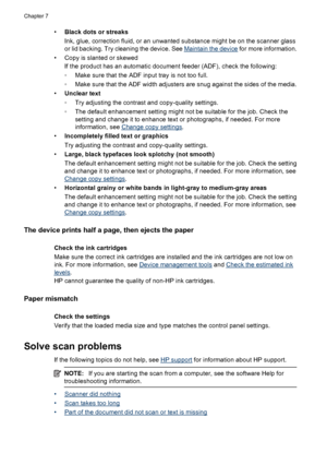 Page 100•Black dots or streaks
Ink, glue, correction fluid, or an unwanted substance might be on the scanner glass
or lid backing. Try cleaning the device. See 
Maintain the device for more information.
• Copy is slanted or skewed
If the product has an automatic document feeder (ADF), check the following:
◦Make sure that the ADF input tray is not too full.
◦Make sure that the ADF width adjusters are snug against the sides of the media.
•Unclear text
◦Try adjusting the contrast and copy-quality settings.
◦The...