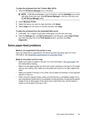 Page 103To align the printhead from the Toolbox (Mac OS X)
1.Click the HP Device Manager icon in the Dock.
NOTE:If HP Device Manager is not in the Dock, click the Spotlight icon on the
right side of the menu bar, type HP Device Manager in the box, and then click
the HP Device Manager entry.
2.Select Maintain Printer.
3.Select the device you want to clean and then click Select.
4.Select Align from the menu on the left, and then click Align.
To align the printhead from the embedded Web server
1.Load letter, A4, or...