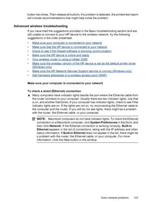 Page 107button two times. Then release all buttons. If a problem is detected, the printed test report
will include recommendations that might help solve the problem.
Advanced wireless troubleshooting
If you have tried the suggestions provided in the Basic troubleshooting section and are
still unable to connect to your HP device to the wireless network, try the following
suggestions in the order presented:
•
Make sure your computer is connected to your network
•
Make sure that the HP device is connected to your...