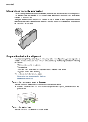 Page 144Ink cartridge warranty information
The HP cartridge warranty is applicable when the product is used in its designated HP printing device.
This warranty does not cover HP ink products that have been refilled, remanufactured, refurbished,
misused, or tampered with.
During the warranty period the product is covered as long as the HP ink is not depleted and the end
of warranty date has not been reached. The end of warranty date, in YYYY/MM format, may be found
on the product as indicated:
Prepare the device...