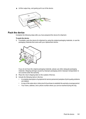 Page 145▲Lift the output tray, and gently pull it out of the device.
Pack the device
Complete the following steps after you have prepared the device for shipment.
To pack the device
1.If available, pack the device for shipment by using the original packaging materials, or use the
packaging materials that came with your replacement device.
If you do not have the original packaging materials, please use other adequate packaging
materials. Shipping damage caused by improper packaging and/or improper transportation...