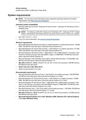 Page 147Device memory
64 MB built-in RAM, 32 MB built-in Flash ROM
System requirements
NOTE:For the most current information about supported operating systems and system
requirements, visit http://www.hp.com/support/.
Operating system compatibility
• Windows 2000 Service Pack 4, Windows XP Service Pack 1, Windows XP x64 Service Pack 1,
Windows Vista
NOTE:For Windows 2000 SP4, Windows XP x64 Edition SP 1, Windows XP SP 1 Starter
Edition, and Windows Vista Starter Edition only printer drivers and the Toolbox are...