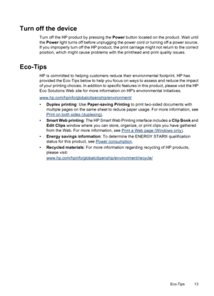 Page 17Turn off the device
Turn off the HP product by pressing the Power button located on the product. Wait until
the Power light turns off before unplugging the power cord or turning off a power source.
If you improperly turn off the HP product, the print carriage might not return to the correct
position, which might cause problems with the printhead and print quality issues.
Eco-Tips
HP is committed to helping customers reduce their environmental footprint. HP has
provided the Eco-Tips below to help you...
