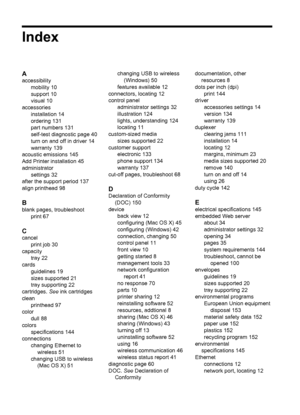 Page 162Index
A
accessibility
mobility 10
support 10
visual 10
accessories
installation 14
ordering 131
part numbers 131
self-test diagnostic page 40
turn on and off in driver 14
warranty 139
acoustic emissions 145
Add Printer installation 45
administrator
settings 32
after the support period 137
align printhead 98
B
blank pages, troubleshoot
print 67
C
cancel
print job 30
capacity
tray 22
cards
guidelines 19
sizes supported 21
tray supporting 22
cartridges. See ink cartridges
clean
printhead 97
color
dull 88...