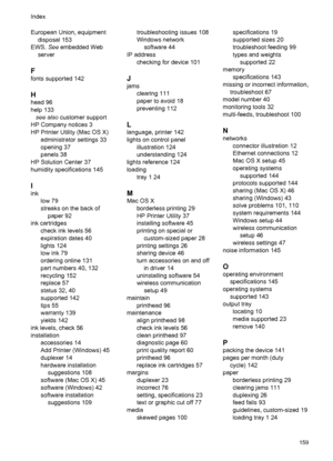 Page 163European Union, equipment
disposal 153
EWS. See embedded Web
server
F
fonts supported 142
H
head 96
help 133
see also customer support
HP Company notices 3
HP Printer Utility (Mac OS X)
administrator settings 33
opening 37
panels 38
HP Solution Center 37
humidity specifications 145
I
ink
low 79
streaks on the back of
paper 92
ink cartridges
check ink levels 56
expiration dates 40
lights 124
low ink 79
ordering online 131
part numbers 40, 132
recycling 152
replace 57
status 32, 40
supported 142
tips 55...