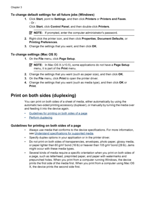 Page 30To change default settings for all future jobs (Windows)
1.Click Start, point to Settings, and then click Printers or Printers and Faxes.
- Or -
Click Start, click Control Panel, and then double-click Printers.
NOTE:If prompted, enter the computer administrators password.
2.Right-click the printer icon, and then click Properties, Document Defaults, or
Printing Preferences.
3.Change the settings that you want, and then click OK.
To change settings (Mac OS X)
1.On the File menu, click Page Setup.
NOTE:In...