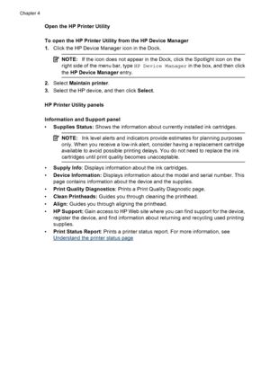 Page 42Open the HP Printer Utility
To open the HP Printer Utility from the HP Device Manager
1.Click the HP Device Manager icon in the Dock.
NOTE:If the icon does not appear in the Dock, click the Spotlight icon on the
right side of the menu bar, type HP Device Manager in the box, and then click
the HP Device Manager entry.
2.Select Maintain printer.
3.Select the HP device, and then click Select.
HP Printer Utility panels
Information and Support panel
•Supplies Status: Shows the information about currently...