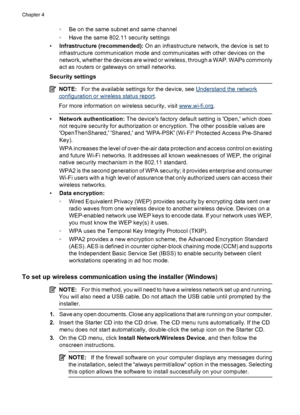 Page 52◦Be on the same subnet and same channel
◦Have the same 802.11 security settings
•Infrastructure (recommended): On an infrastructure network, the device is set to
infrastructure communication mode and communicates with other devices on the
network, whether the devices are wired or wireless, through a WAP. WAPs commonly
act as routers or gateways on small networks.
Security settings
NOTE:For the available settings for the device, see Understand the network
configuration or wireless status report.
For more...