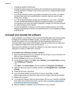 Page 56• Change the password periodically.
• Change the default password provided by the manufacturer for administrator access
to the access point or wireless router. Some routers let you change the administrator
name as well.
• Turn off administrative access over wireless if possible. If you do this, you need to
connect to the router with a wired Ethernet connection when you want to make
configuration changes.
• Turn off remote administrative access over the Internet on your router, if possible.
You can use...