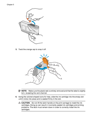 Page 625.Twist the orange cap to snap it off.
NOTE:Make sure the plastic tab is entirely removed and that the label is slightly
torn, revealing the vent channel.
6.Using the colored shaped icons for help, slide the ink cartridge into the empty slot
until it clicks into place and is seated firmly in the slot.
CAUTION:Do not lift the latch handle on the print carriage to install the ink
cartridges. Doing so can result in incorrectly seated ink cartridges and printing
problems. The latch must remain down in order...