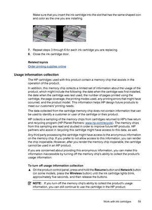 Page 63Make sure that you insert the ink cartridge into the slot that has the same shaped icon
and color as the one you are installing.
7.Repeat steps 3 through 6 for each ink cartridge you are replacing.
8.Close the ink cartridge door.
Related topics
Order printing supplies online
Usage information collection
The HP cartridges used with this product contain a memory chip that assists in the
operation of the product.
In addition, this memory chip collects a limited set of information about the usage of the...