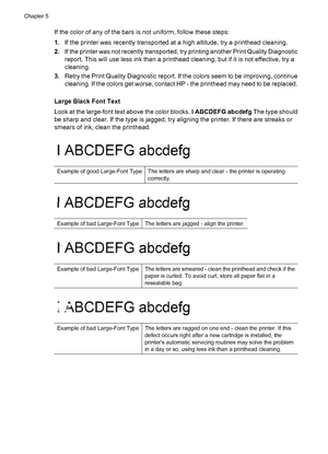 Page 68If the color of any of the bars is not uniform, follow these steps:
1.If the printer was recently transported at a high altitude, try a printhead cleaning.
2.If the printer was not recently transported, try printing another Print Quality Diagnostic
report. This will use less ink than a printhead cleaning, but if it is not effective, try a
cleaning.
3.Retry the Print Quality Diagnostic report. If the colors seem to be improving, continue
cleaning. If the colors get worse, contact HP - the printhead may...